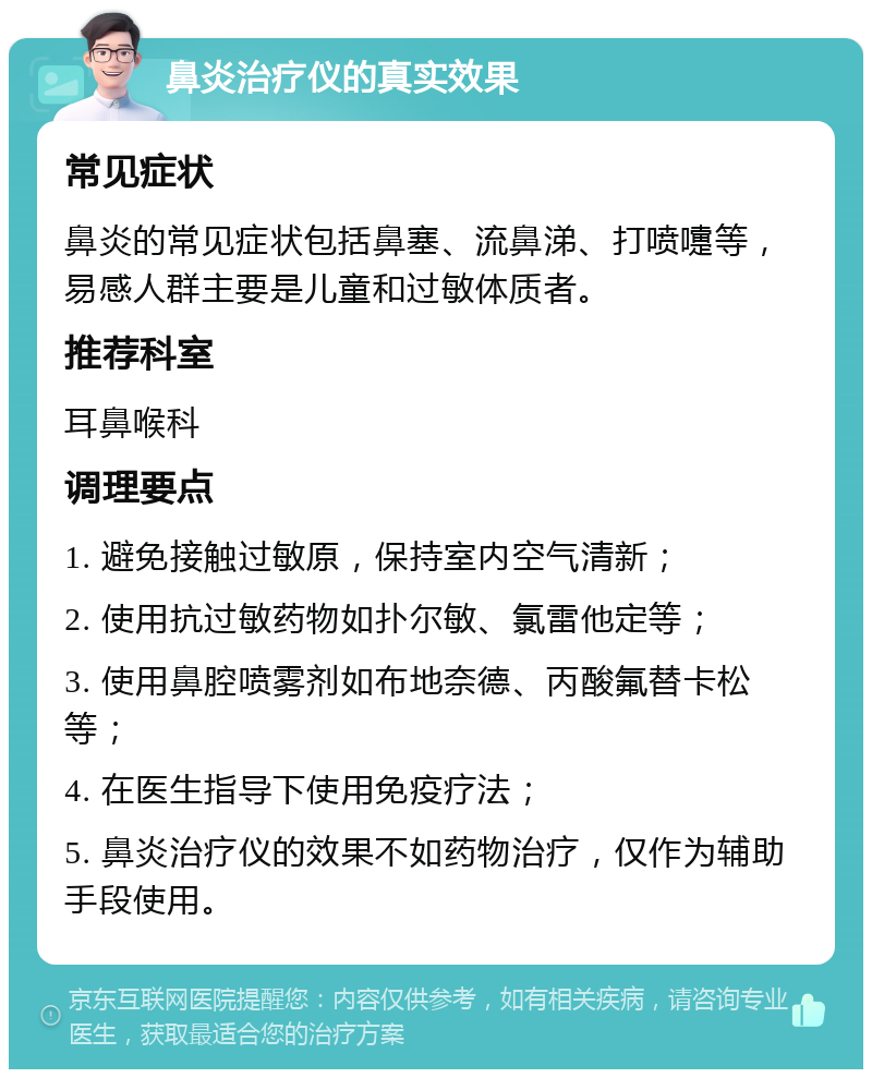 鼻炎治疗仪的真实效果 常见症状 鼻炎的常见症状包括鼻塞、流鼻涕、打喷嚏等，易感人群主要是儿童和过敏体质者。 推荐科室 耳鼻喉科 调理要点 1. 避免接触过敏原，保持室内空气清新； 2. 使用抗过敏药物如扑尔敏、氯雷他定等； 3. 使用鼻腔喷雾剂如布地奈德、丙酸氟替卡松等； 4. 在医生指导下使用免疫疗法； 5. 鼻炎治疗仪的效果不如药物治疗，仅作为辅助手段使用。