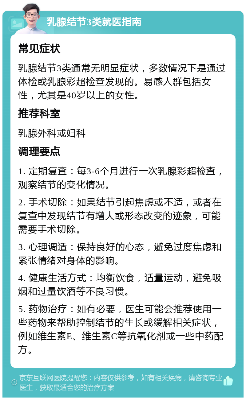 乳腺结节3类就医指南 常见症状 乳腺结节3类通常无明显症状，多数情况下是通过体检或乳腺彩超检查发现的。易感人群包括女性，尤其是40岁以上的女性。 推荐科室 乳腺外科或妇科 调理要点 1. 定期复查：每3-6个月进行一次乳腺彩超检查，观察结节的变化情况。 2. 手术切除：如果结节引起焦虑或不适，或者在复查中发现结节有增大或形态改变的迹象，可能需要手术切除。 3. 心理调适：保持良好的心态，避免过度焦虑和紧张情绪对身体的影响。 4. 健康生活方式：均衡饮食，适量运动，避免吸烟和过量饮酒等不良习惯。 5. 药物治疗：如有必要，医生可能会推荐使用一些药物来帮助控制结节的生长或缓解相关症状，例如维生素E、维生素C等抗氧化剂或一些中药配方。