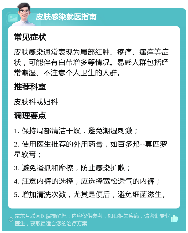 皮肤感染就医指南 常见症状 皮肤感染通常表现为局部红肿、疼痛、瘙痒等症状，可能伴有白带增多等情况。易感人群包括经常潮湿、不注意个人卫生的人群。 推荐科室 皮肤科或妇科 调理要点 1. 保持局部清洁干燥，避免潮湿刺激； 2. 使用医生推荐的外用药膏，如百多邦--莫匹罗星软膏； 3. 避免搔抓和摩擦，防止感染扩散； 4. 注意内裤的选择，应选择宽松透气的内裤； 5. 增加清洗次数，尤其是便后，避免细菌滋生。