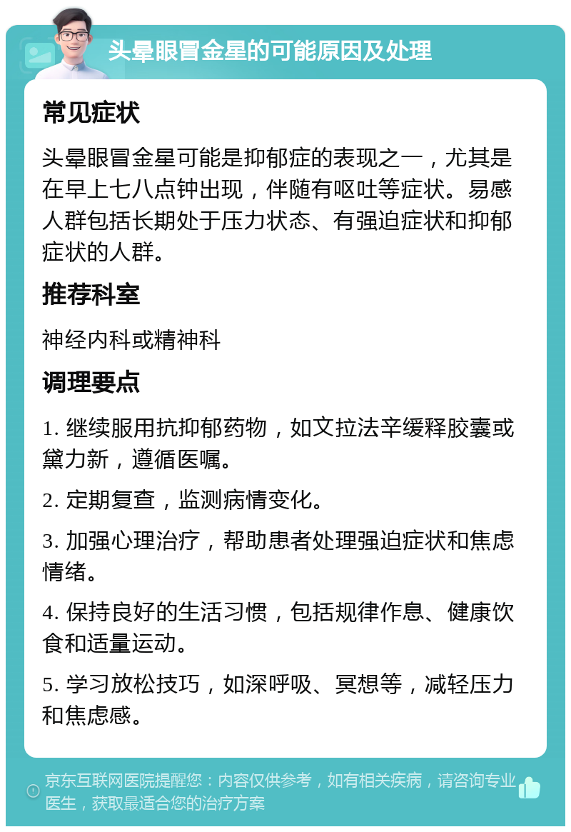 头晕眼冒金星的可能原因及处理 常见症状 头晕眼冒金星可能是抑郁症的表现之一，尤其是在早上七八点钟出现，伴随有呕吐等症状。易感人群包括长期处于压力状态、有强迫症状和抑郁症状的人群。 推荐科室 神经内科或精神科 调理要点 1. 继续服用抗抑郁药物，如文拉法辛缓释胶囊或黛力新，遵循医嘱。 2. 定期复查，监测病情变化。 3. 加强心理治疗，帮助患者处理强迫症状和焦虑情绪。 4. 保持良好的生活习惯，包括规律作息、健康饮食和适量运动。 5. 学习放松技巧，如深呼吸、冥想等，减轻压力和焦虑感。