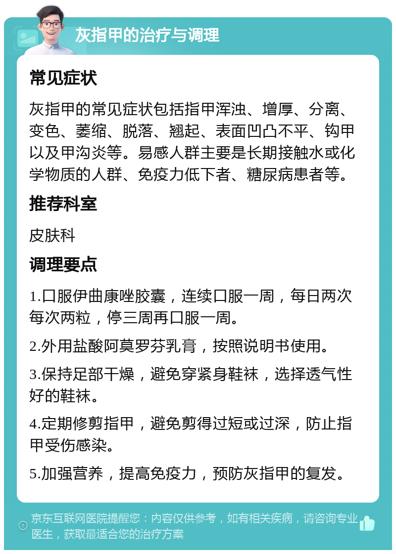 灰指甲的治疗与调理 常见症状 灰指甲的常见症状包括指甲浑浊、增厚、分离、变色、萎缩、脱落、翘起、表面凹凸不平、钩甲以及甲沟炎等。易感人群主要是长期接触水或化学物质的人群、免疫力低下者、糖尿病患者等。 推荐科室 皮肤科 调理要点 1.口服伊曲康唑胶囊，连续口服一周，每日两次每次两粒，停三周再口服一周。 2.外用盐酸阿莫罗芬乳膏，按照说明书使用。 3.保持足部干燥，避免穿紧身鞋袜，选择透气性好的鞋袜。 4.定期修剪指甲，避免剪得过短或过深，防止指甲受伤感染。 5.加强营养，提高免疫力，预防灰指甲的复发。