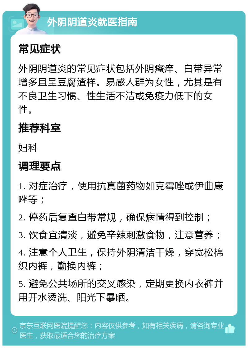 外阴阴道炎就医指南 常见症状 外阴阴道炎的常见症状包括外阴瘙痒、白带异常增多且呈豆腐渣样。易感人群为女性，尤其是有不良卫生习惯、性生活不洁或免疫力低下的女性。 推荐科室 妇科 调理要点 1. 对症治疗，使用抗真菌药物如克霉唑或伊曲康唑等； 2. 停药后复查白带常规，确保病情得到控制； 3. 饮食宜清淡，避免辛辣刺激食物，注意营养； 4. 注意个人卫生，保持外阴清洁干燥，穿宽松棉织内裤，勤换内裤； 5. 避免公共场所的交叉感染，定期更换内衣裤并用开水烫洗、阳光下暴晒。