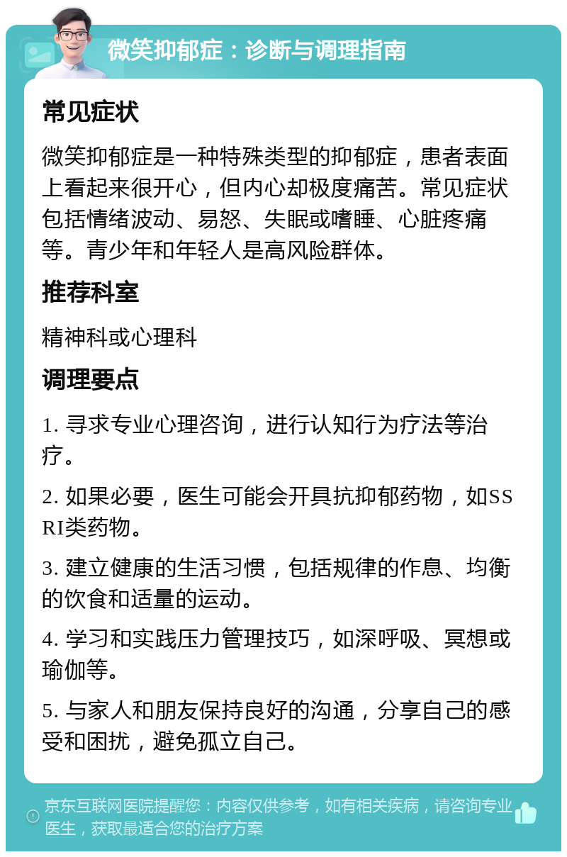 微笑抑郁症：诊断与调理指南 常见症状 微笑抑郁症是一种特殊类型的抑郁症，患者表面上看起来很开心，但内心却极度痛苦。常见症状包括情绪波动、易怒、失眠或嗜睡、心脏疼痛等。青少年和年轻人是高风险群体。 推荐科室 精神科或心理科 调理要点 1. 寻求专业心理咨询，进行认知行为疗法等治疗。 2. 如果必要，医生可能会开具抗抑郁药物，如SSRI类药物。 3. 建立健康的生活习惯，包括规律的作息、均衡的饮食和适量的运动。 4. 学习和实践压力管理技巧，如深呼吸、冥想或瑜伽等。 5. 与家人和朋友保持良好的沟通，分享自己的感受和困扰，避免孤立自己。