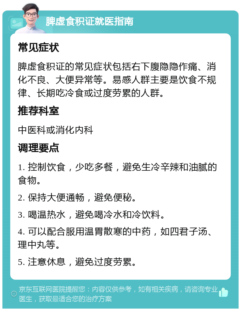 脾虚食积证就医指南 常见症状 脾虚食积证的常见症状包括右下腹隐隐作痛、消化不良、大便异常等。易感人群主要是饮食不规律、长期吃冷食或过度劳累的人群。 推荐科室 中医科或消化内科 调理要点 1. 控制饮食，少吃多餐，避免生冷辛辣和油腻的食物。 2. 保持大便通畅，避免便秘。 3. 喝温热水，避免喝冷水和冷饮料。 4. 可以配合服用温胃散寒的中药，如四君子汤、理中丸等。 5. 注意休息，避免过度劳累。