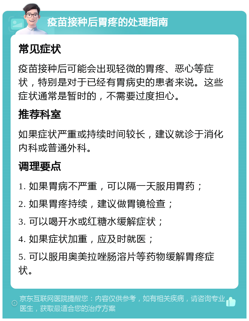 疫苗接种后胃疼的处理指南 常见症状 疫苗接种后可能会出现轻微的胃疼、恶心等症状，特别是对于已经有胃病史的患者来说。这些症状通常是暂时的，不需要过度担心。 推荐科室 如果症状严重或持续时间较长，建议就诊于消化内科或普通外科。 调理要点 1. 如果胃病不严重，可以隔一天服用胃药； 2. 如果胃疼持续，建议做胃镜检查； 3. 可以喝开水或红糖水缓解症状； 4. 如果症状加重，应及时就医； 5. 可以服用奥美拉唑肠溶片等药物缓解胃疼症状。