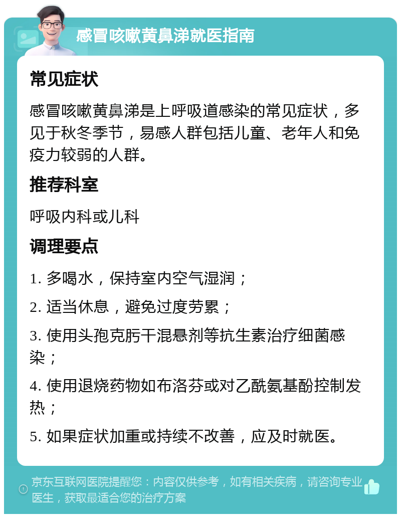 感冒咳嗽黄鼻涕就医指南 常见症状 感冒咳嗽黄鼻涕是上呼吸道感染的常见症状，多见于秋冬季节，易感人群包括儿童、老年人和免疫力较弱的人群。 推荐科室 呼吸内科或儿科 调理要点 1. 多喝水，保持室内空气湿润； 2. 适当休息，避免过度劳累； 3. 使用头孢克肟干混悬剂等抗生素治疗细菌感染； 4. 使用退烧药物如布洛芬或对乙酰氨基酚控制发热； 5. 如果症状加重或持续不改善，应及时就医。