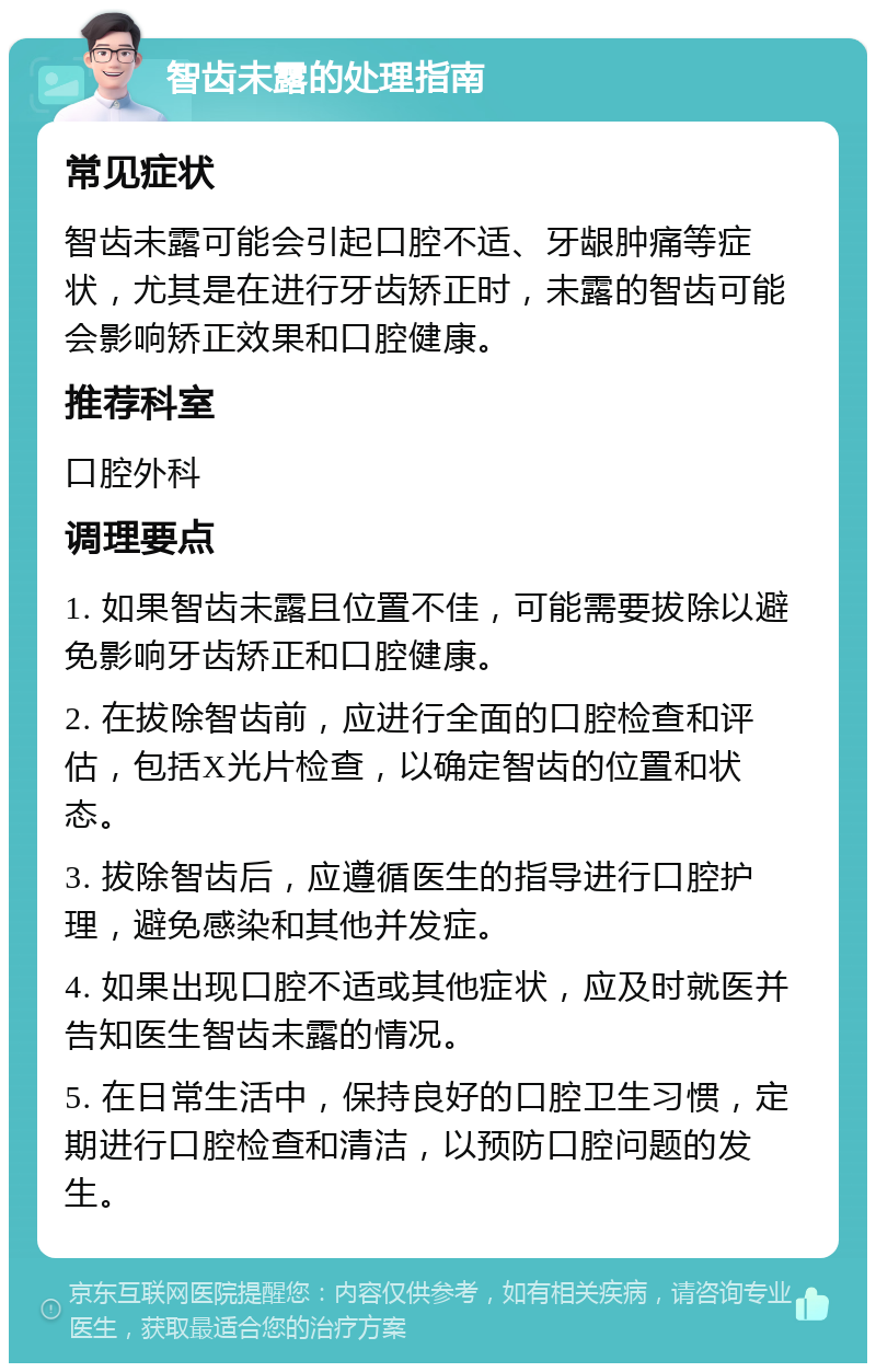 智齿未露的处理指南 常见症状 智齿未露可能会引起口腔不适、牙龈肿痛等症状，尤其是在进行牙齿矫正时，未露的智齿可能会影响矫正效果和口腔健康。 推荐科室 口腔外科 调理要点 1. 如果智齿未露且位置不佳，可能需要拔除以避免影响牙齿矫正和口腔健康。 2. 在拔除智齿前，应进行全面的口腔检查和评估，包括X光片检查，以确定智齿的位置和状态。 3. 拔除智齿后，应遵循医生的指导进行口腔护理，避免感染和其他并发症。 4. 如果出现口腔不适或其他症状，应及时就医并告知医生智齿未露的情况。 5. 在日常生活中，保持良好的口腔卫生习惯，定期进行口腔检查和清洁，以预防口腔问题的发生。