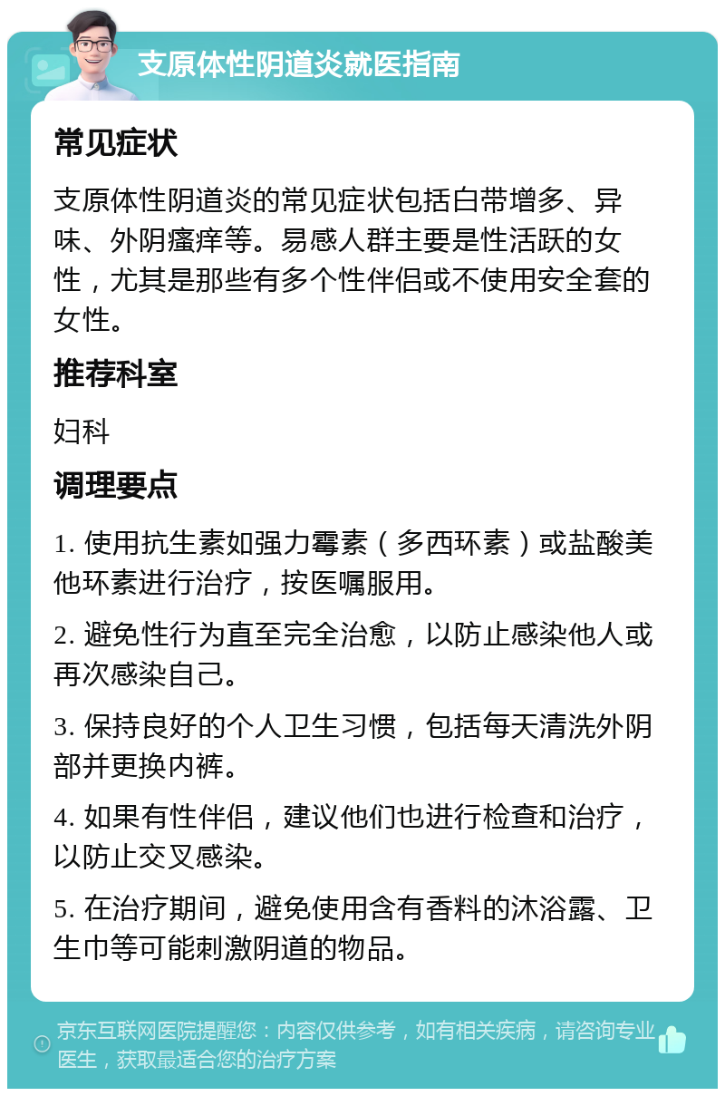 支原体性阴道炎就医指南 常见症状 支原体性阴道炎的常见症状包括白带增多、异味、外阴瘙痒等。易感人群主要是性活跃的女性，尤其是那些有多个性伴侣或不使用安全套的女性。 推荐科室 妇科 调理要点 1. 使用抗生素如强力霉素（多西环素）或盐酸美他环素进行治疗，按医嘱服用。 2. 避免性行为直至完全治愈，以防止感染他人或再次感染自己。 3. 保持良好的个人卫生习惯，包括每天清洗外阴部并更换内裤。 4. 如果有性伴侣，建议他们也进行检查和治疗，以防止交叉感染。 5. 在治疗期间，避免使用含有香料的沐浴露、卫生巾等可能刺激阴道的物品。