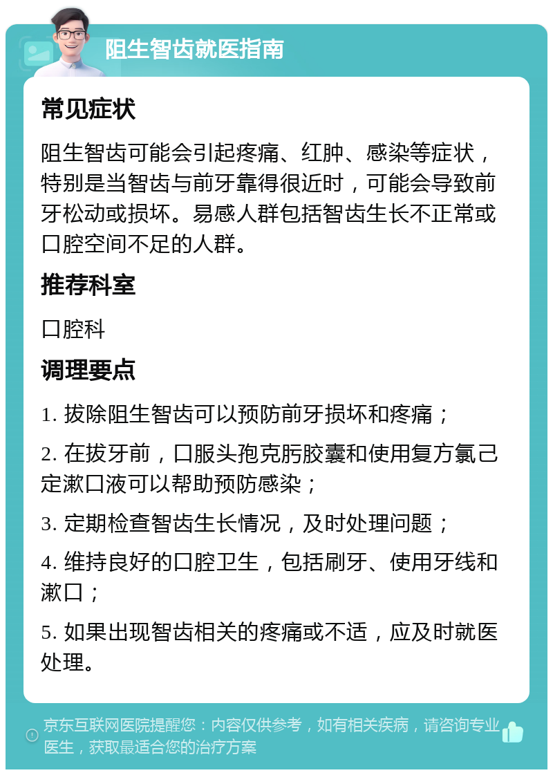 阻生智齿就医指南 常见症状 阻生智齿可能会引起疼痛、红肿、感染等症状，特别是当智齿与前牙靠得很近时，可能会导致前牙松动或损坏。易感人群包括智齿生长不正常或口腔空间不足的人群。 推荐科室 口腔科 调理要点 1. 拔除阻生智齿可以预防前牙损坏和疼痛； 2. 在拔牙前，口服头孢克肟胶囊和使用复方氯己定漱口液可以帮助预防感染； 3. 定期检查智齿生长情况，及时处理问题； 4. 维持良好的口腔卫生，包括刷牙、使用牙线和漱口； 5. 如果出现智齿相关的疼痛或不适，应及时就医处理。