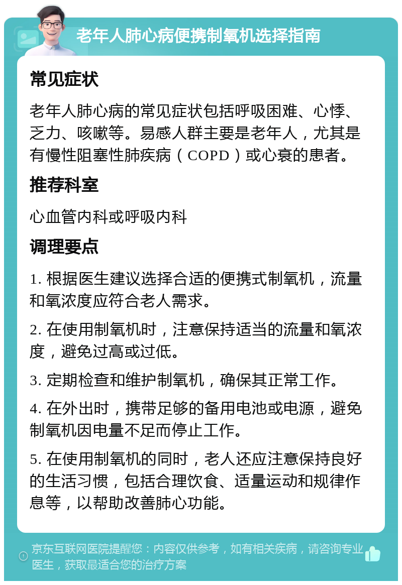 老年人肺心病便携制氧机选择指南 常见症状 老年人肺心病的常见症状包括呼吸困难、心悸、乏力、咳嗽等。易感人群主要是老年人，尤其是有慢性阻塞性肺疾病（COPD）或心衰的患者。 推荐科室 心血管内科或呼吸内科 调理要点 1. 根据医生建议选择合适的便携式制氧机，流量和氧浓度应符合老人需求。 2. 在使用制氧机时，注意保持适当的流量和氧浓度，避免过高或过低。 3. 定期检查和维护制氧机，确保其正常工作。 4. 在外出时，携带足够的备用电池或电源，避免制氧机因电量不足而停止工作。 5. 在使用制氧机的同时，老人还应注意保持良好的生活习惯，包括合理饮食、适量运动和规律作息等，以帮助改善肺心功能。