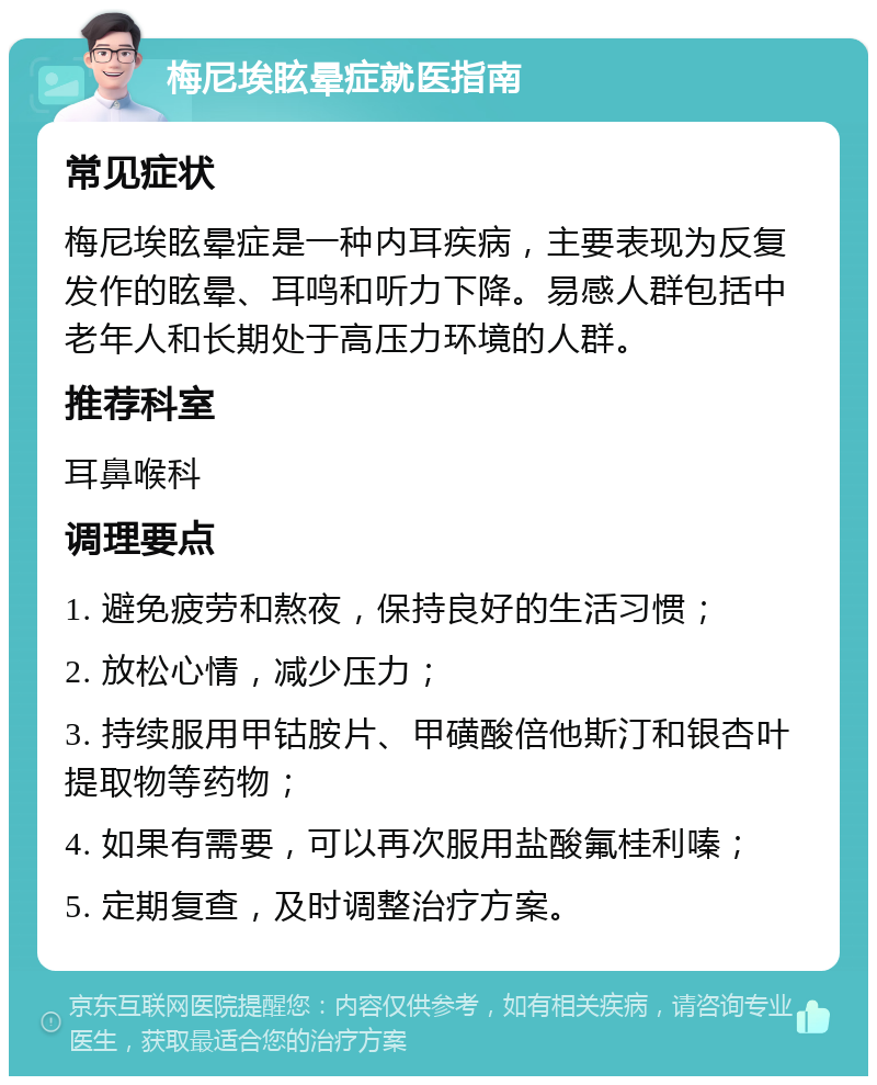 梅尼埃眩晕症就医指南 常见症状 梅尼埃眩晕症是一种内耳疾病，主要表现为反复发作的眩晕、耳鸣和听力下降。易感人群包括中老年人和长期处于高压力环境的人群。 推荐科室 耳鼻喉科 调理要点 1. 避免疲劳和熬夜，保持良好的生活习惯； 2. 放松心情，减少压力； 3. 持续服用甲钴胺片、甲磺酸倍他斯汀和银杏叶提取物等药物； 4. 如果有需要，可以再次服用盐酸氟桂利嗪； 5. 定期复查，及时调整治疗方案。