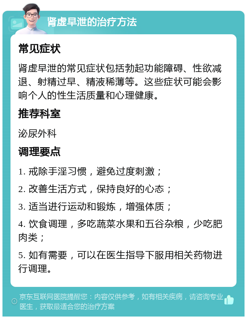 肾虚早泄的治疗方法 常见症状 肾虚早泄的常见症状包括勃起功能障碍、性欲减退、射精过早、精液稀薄等。这些症状可能会影响个人的性生活质量和心理健康。 推荐科室 泌尿外科 调理要点 1. 戒除手淫习惯，避免过度刺激； 2. 改善生活方式，保持良好的心态； 3. 适当进行运动和锻炼，增强体质； 4. 饮食调理，多吃蔬菜水果和五谷杂粮，少吃肥肉类； 5. 如有需要，可以在医生指导下服用相关药物进行调理。