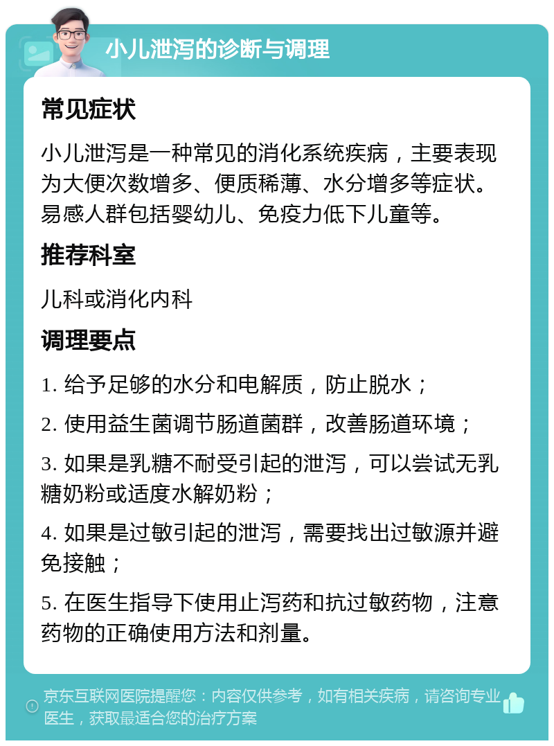 小儿泄泻的诊断与调理 常见症状 小儿泄泻是一种常见的消化系统疾病，主要表现为大便次数增多、便质稀薄、水分增多等症状。易感人群包括婴幼儿、免疫力低下儿童等。 推荐科室 儿科或消化内科 调理要点 1. 给予足够的水分和电解质，防止脱水； 2. 使用益生菌调节肠道菌群，改善肠道环境； 3. 如果是乳糖不耐受引起的泄泻，可以尝试无乳糖奶粉或适度水解奶粉； 4. 如果是过敏引起的泄泻，需要找出过敏源并避免接触； 5. 在医生指导下使用止泻药和抗过敏药物，注意药物的正确使用方法和剂量。