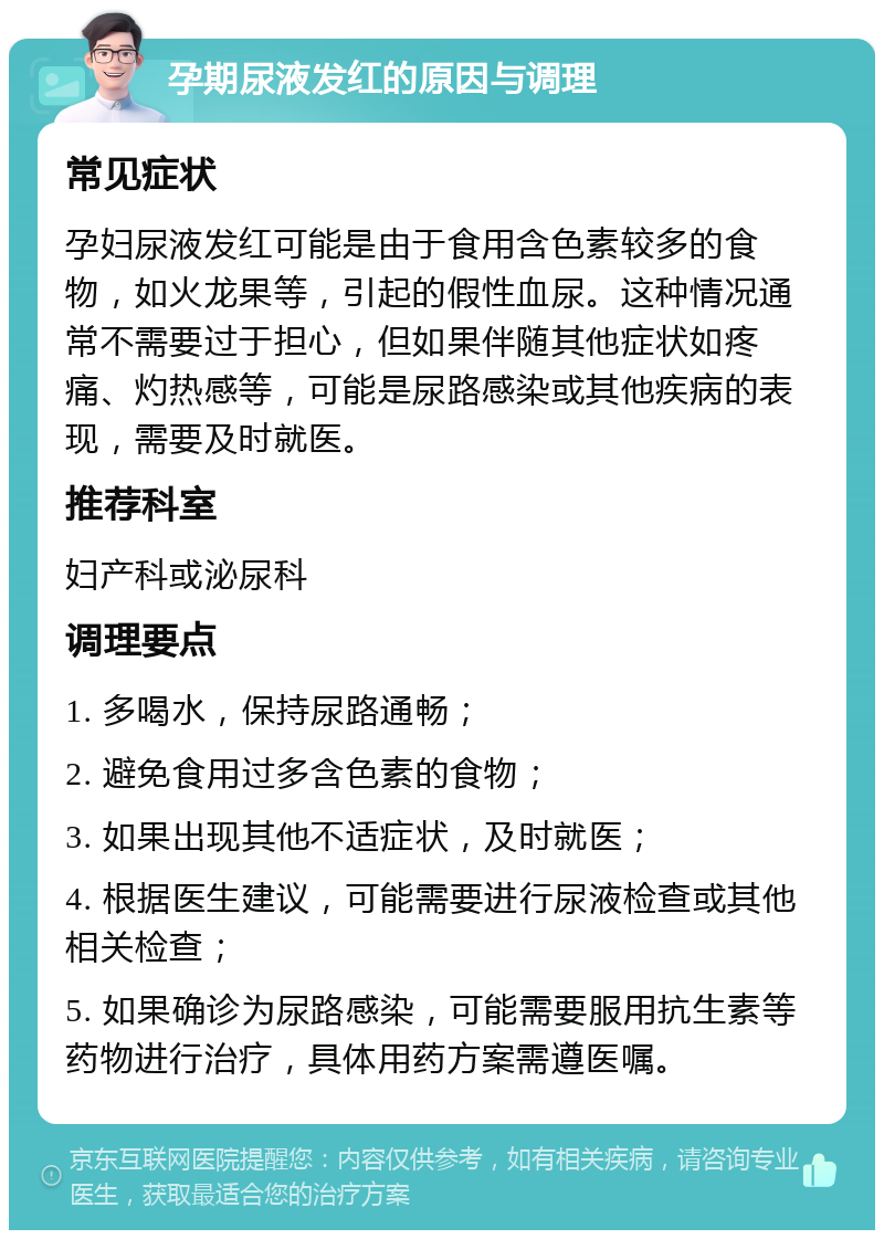 孕期尿液发红的原因与调理 常见症状 孕妇尿液发红可能是由于食用含色素较多的食物，如火龙果等，引起的假性血尿。这种情况通常不需要过于担心，但如果伴随其他症状如疼痛、灼热感等，可能是尿路感染或其他疾病的表现，需要及时就医。 推荐科室 妇产科或泌尿科 调理要点 1. 多喝水，保持尿路通畅； 2. 避免食用过多含色素的食物； 3. 如果出现其他不适症状，及时就医； 4. 根据医生建议，可能需要进行尿液检查或其他相关检查； 5. 如果确诊为尿路感染，可能需要服用抗生素等药物进行治疗，具体用药方案需遵医嘱。