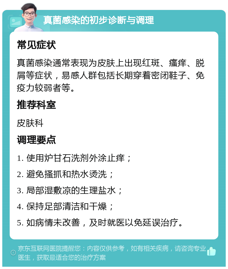 真菌感染的初步诊断与调理 常见症状 真菌感染通常表现为皮肤上出现红斑、瘙痒、脱屑等症状，易感人群包括长期穿着密闭鞋子、免疫力较弱者等。 推荐科室 皮肤科 调理要点 1. 使用炉甘石洗剂外涂止痒； 2. 避免搔抓和热水烫洗； 3. 局部湿敷凉的生理盐水； 4. 保持足部清洁和干燥； 5. 如病情未改善，及时就医以免延误治疗。