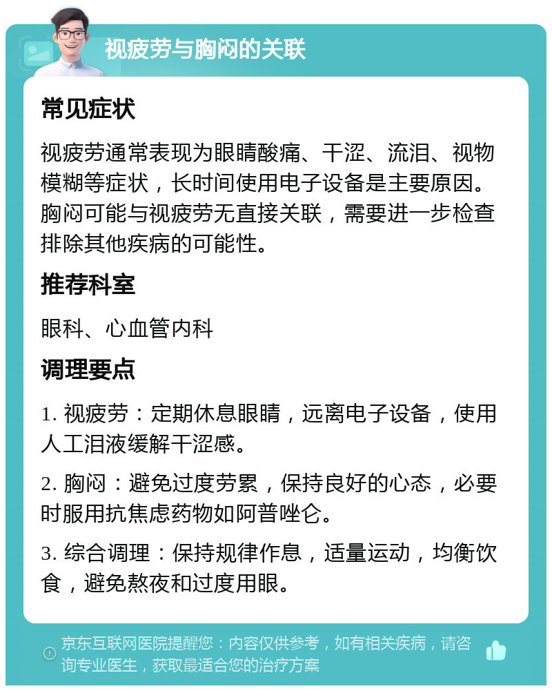 视疲劳与胸闷的关联 常见症状 视疲劳通常表现为眼睛酸痛、干涩、流泪、视物模糊等症状，长时间使用电子设备是主要原因。胸闷可能与视疲劳无直接关联，需要进一步检查排除其他疾病的可能性。 推荐科室 眼科、心血管内科 调理要点 1. 视疲劳：定期休息眼睛，远离电子设备，使用人工泪液缓解干涩感。 2. 胸闷：避免过度劳累，保持良好的心态，必要时服用抗焦虑药物如阿普唑仑。 3. 综合调理：保持规律作息，适量运动，均衡饮食，避免熬夜和过度用眼。