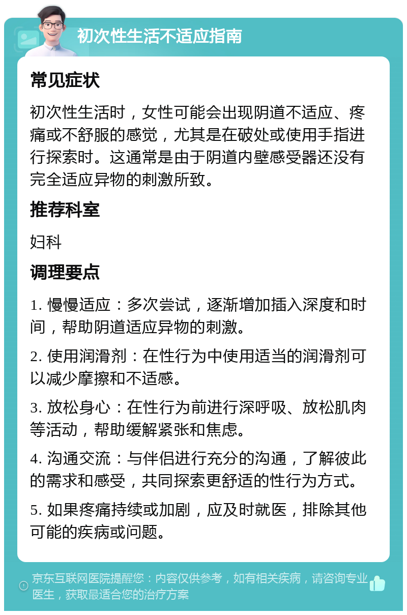 初次性生活不适应指南 常见症状 初次性生活时，女性可能会出现阴道不适应、疼痛或不舒服的感觉，尤其是在破处或使用手指进行探索时。这通常是由于阴道内壁感受器还没有完全适应异物的刺激所致。 推荐科室 妇科 调理要点 1. 慢慢适应：多次尝试，逐渐增加插入深度和时间，帮助阴道适应异物的刺激。 2. 使用润滑剂：在性行为中使用适当的润滑剂可以减少摩擦和不适感。 3. 放松身心：在性行为前进行深呼吸、放松肌肉等活动，帮助缓解紧张和焦虑。 4. 沟通交流：与伴侣进行充分的沟通，了解彼此的需求和感受，共同探索更舒适的性行为方式。 5. 如果疼痛持续或加剧，应及时就医，排除其他可能的疾病或问题。