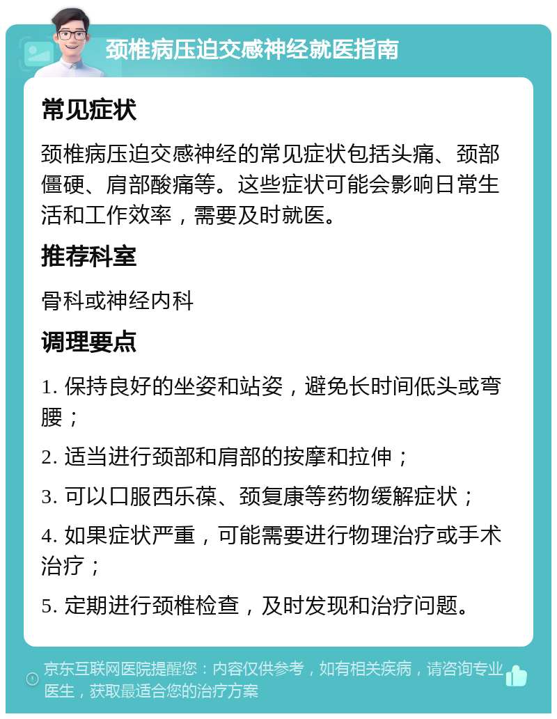 颈椎病压迫交感神经就医指南 常见症状 颈椎病压迫交感神经的常见症状包括头痛、颈部僵硬、肩部酸痛等。这些症状可能会影响日常生活和工作效率，需要及时就医。 推荐科室 骨科或神经内科 调理要点 1. 保持良好的坐姿和站姿，避免长时间低头或弯腰； 2. 适当进行颈部和肩部的按摩和拉伸； 3. 可以口服西乐葆、颈复康等药物缓解症状； 4. 如果症状严重，可能需要进行物理治疗或手术治疗； 5. 定期进行颈椎检查，及时发现和治疗问题。