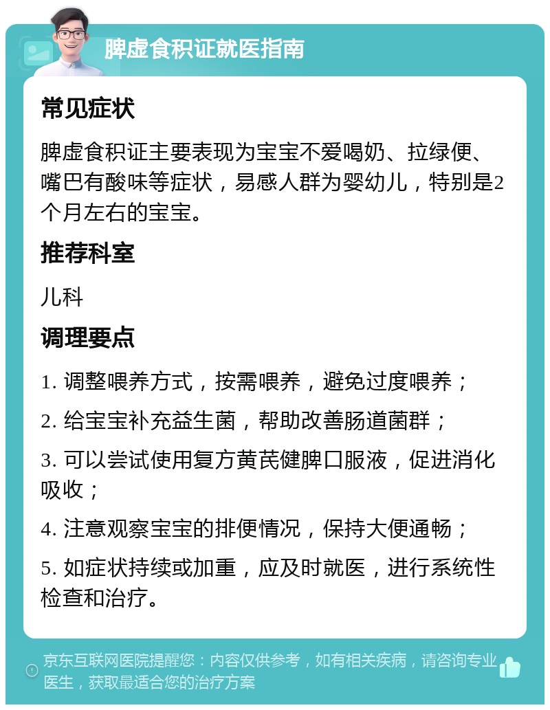 脾虚食积证就医指南 常见症状 脾虚食积证主要表现为宝宝不爱喝奶、拉绿便、嘴巴有酸味等症状，易感人群为婴幼儿，特别是2个月左右的宝宝。 推荐科室 儿科 调理要点 1. 调整喂养方式，按需喂养，避免过度喂养； 2. 给宝宝补充益生菌，帮助改善肠道菌群； 3. 可以尝试使用复方黄芪健脾口服液，促进消化吸收； 4. 注意观察宝宝的排便情况，保持大便通畅； 5. 如症状持续或加重，应及时就医，进行系统性检查和治疗。