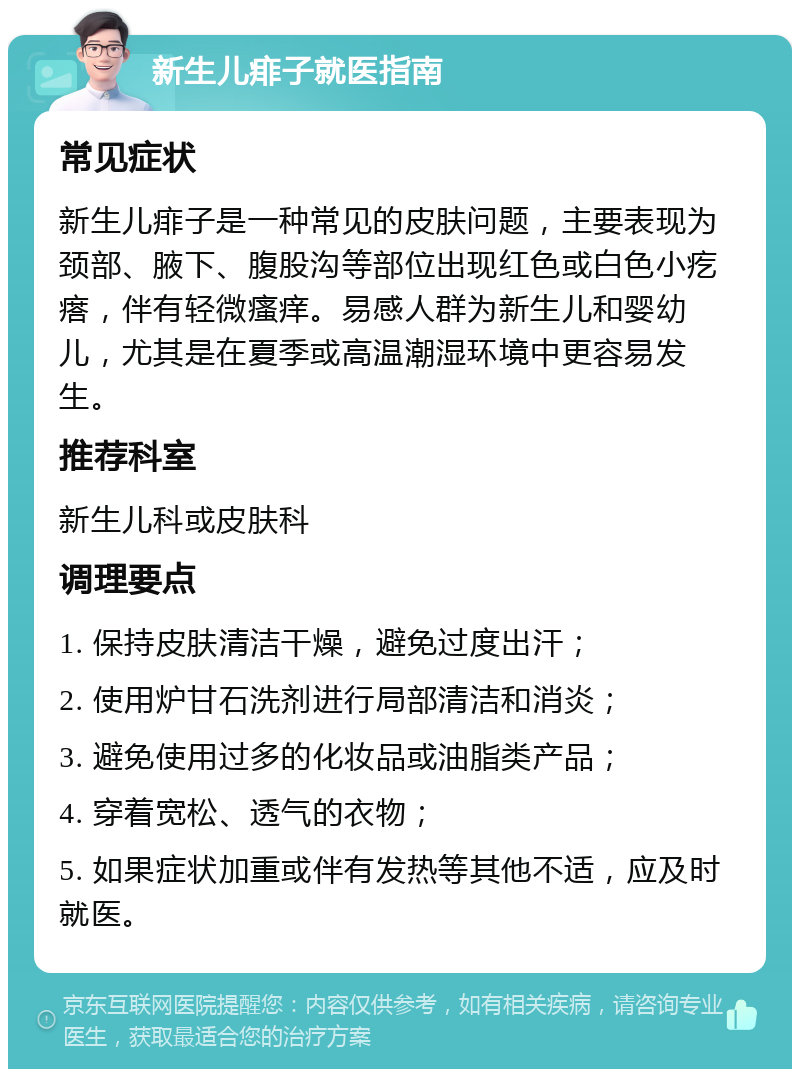 新生儿痱子就医指南 常见症状 新生儿痱子是一种常见的皮肤问题，主要表现为颈部、腋下、腹股沟等部位出现红色或白色小疙瘩，伴有轻微瘙痒。易感人群为新生儿和婴幼儿，尤其是在夏季或高温潮湿环境中更容易发生。 推荐科室 新生儿科或皮肤科 调理要点 1. 保持皮肤清洁干燥，避免过度出汗； 2. 使用炉甘石洗剂进行局部清洁和消炎； 3. 避免使用过多的化妆品或油脂类产品； 4. 穿着宽松、透气的衣物； 5. 如果症状加重或伴有发热等其他不适，应及时就医。