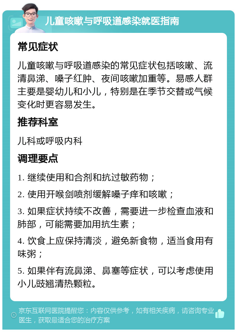 儿童咳嗽与呼吸道感染就医指南 常见症状 儿童咳嗽与呼吸道感染的常见症状包括咳嗽、流清鼻涕、嗓子红肿、夜间咳嗽加重等。易感人群主要是婴幼儿和小儿，特别是在季节交替或气候变化时更容易发生。 推荐科室 儿科或呼吸内科 调理要点 1. 继续使用和合剂和抗过敏药物； 2. 使用开喉剑喷剂缓解嗓子痒和咳嗽； 3. 如果症状持续不改善，需要进一步检查血液和肺部，可能需要加用抗生素； 4. 饮食上应保持清淡，避免新食物，适当食用有味粥； 5. 如果伴有流鼻涕、鼻塞等症状，可以考虑使用小儿豉翘清热颗粒。