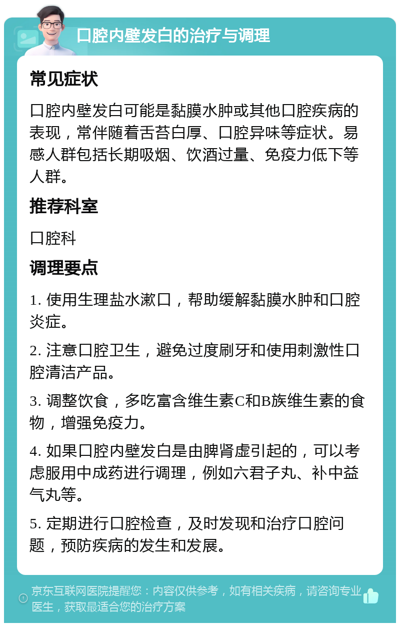 口腔内壁发白的治疗与调理 常见症状 口腔内壁发白可能是黏膜水肿或其他口腔疾病的表现，常伴随着舌苔白厚、口腔异味等症状。易感人群包括长期吸烟、饮酒过量、免疫力低下等人群。 推荐科室 口腔科 调理要点 1. 使用生理盐水漱口，帮助缓解黏膜水肿和口腔炎症。 2. 注意口腔卫生，避免过度刷牙和使用刺激性口腔清洁产品。 3. 调整饮食，多吃富含维生素C和B族维生素的食物，增强免疫力。 4. 如果口腔内壁发白是由脾肾虚引起的，可以考虑服用中成药进行调理，例如六君子丸、补中益气丸等。 5. 定期进行口腔检查，及时发现和治疗口腔问题，预防疾病的发生和发展。