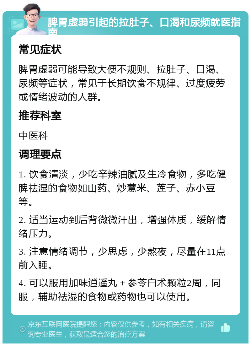 脾胃虚弱引起的拉肚子、口渴和尿频就医指南 常见症状 脾胃虚弱可能导致大便不规则、拉肚子、口渴、尿频等症状，常见于长期饮食不规律、过度疲劳或情绪波动的人群。 推荐科室 中医科 调理要点 1. 饮食清淡，少吃辛辣油腻及生冷食物，多吃健脾祛湿的食物如山药、炒薏米、莲子、赤小豆等。 2. 适当运动到后背微微汗出，增强体质，缓解情绪压力。 3. 注意情绪调节，少思虑，少熬夜，尽量在11点前入睡。 4. 可以服用加味逍遥丸＋参苓白术颗粒2周，同服，辅助祛湿的食物或药物也可以使用。