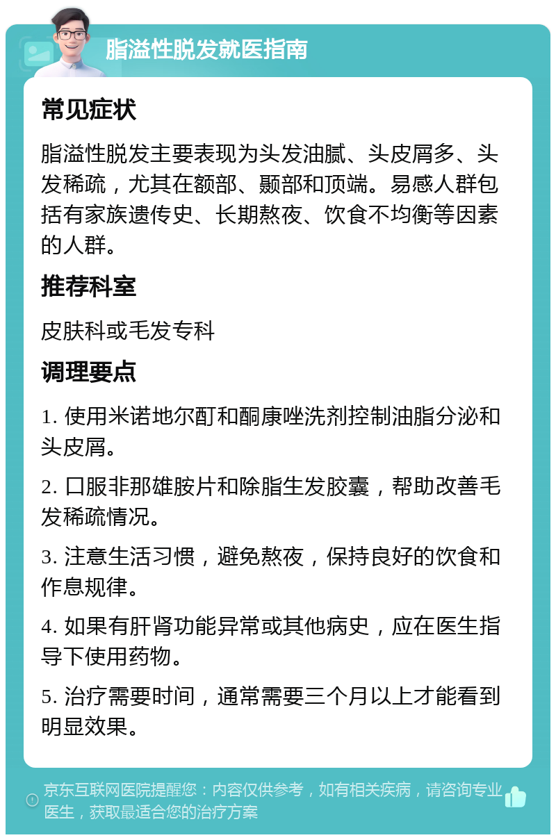 脂溢性脱发就医指南 常见症状 脂溢性脱发主要表现为头发油腻、头皮屑多、头发稀疏，尤其在额部、颞部和顶端。易感人群包括有家族遗传史、长期熬夜、饮食不均衡等因素的人群。 推荐科室 皮肤科或毛发专科 调理要点 1. 使用米诺地尔酊和酮康唑洗剂控制油脂分泌和头皮屑。 2. 口服非那雄胺片和除脂生发胶囊，帮助改善毛发稀疏情况。 3. 注意生活习惯，避免熬夜，保持良好的饮食和作息规律。 4. 如果有肝肾功能异常或其他病史，应在医生指导下使用药物。 5. 治疗需要时间，通常需要三个月以上才能看到明显效果。