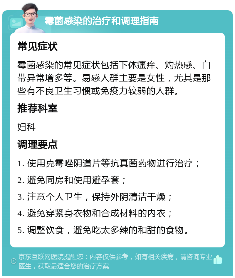 霉菌感染的治疗和调理指南 常见症状 霉菌感染的常见症状包括下体瘙痒、灼热感、白带异常增多等。易感人群主要是女性，尤其是那些有不良卫生习惯或免疫力较弱的人群。 推荐科室 妇科 调理要点 1. 使用克霉唑阴道片等抗真菌药物进行治疗； 2. 避免同房和使用避孕套； 3. 注意个人卫生，保持外阴清洁干燥； 4. 避免穿紧身衣物和合成材料的内衣； 5. 调整饮食，避免吃太多辣的和甜的食物。