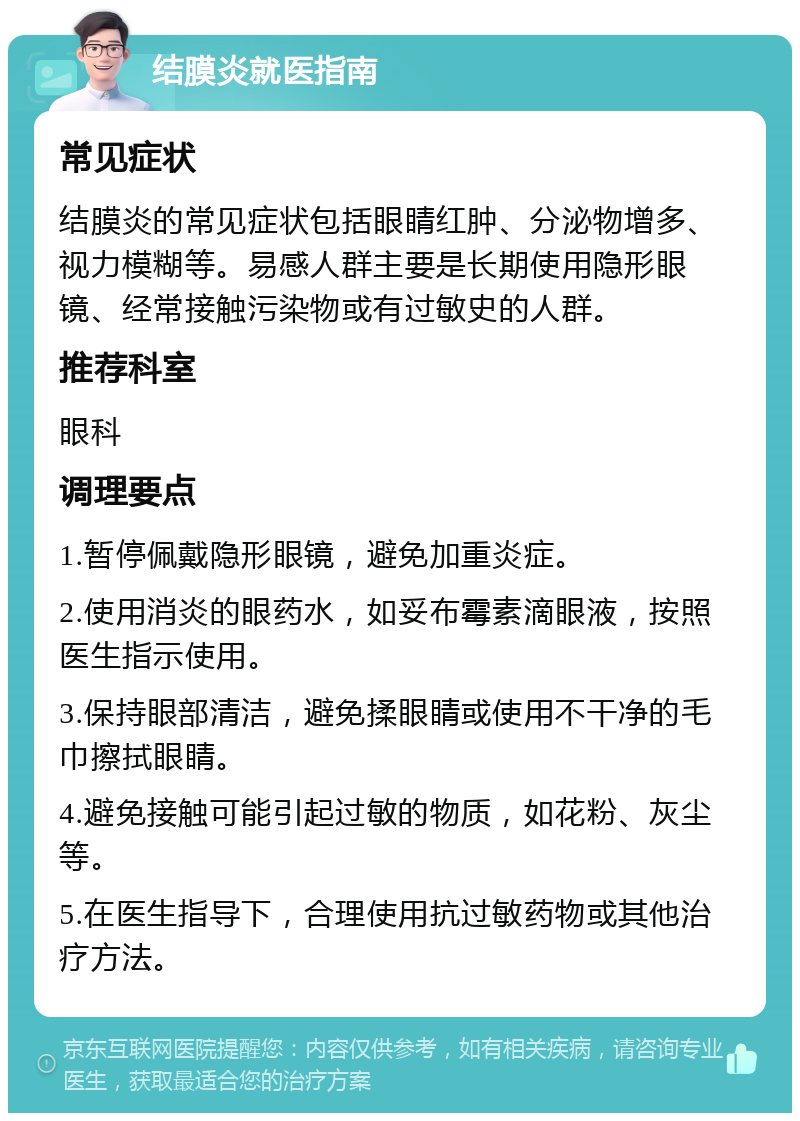 结膜炎就医指南 常见症状 结膜炎的常见症状包括眼睛红肿、分泌物增多、视力模糊等。易感人群主要是长期使用隐形眼镜、经常接触污染物或有过敏史的人群。 推荐科室 眼科 调理要点 1.暂停佩戴隐形眼镜，避免加重炎症。 2.使用消炎的眼药水，如妥布霉素滴眼液，按照医生指示使用。 3.保持眼部清洁，避免揉眼睛或使用不干净的毛巾擦拭眼睛。 4.避免接触可能引起过敏的物质，如花粉、灰尘等。 5.在医生指导下，合理使用抗过敏药物或其他治疗方法。