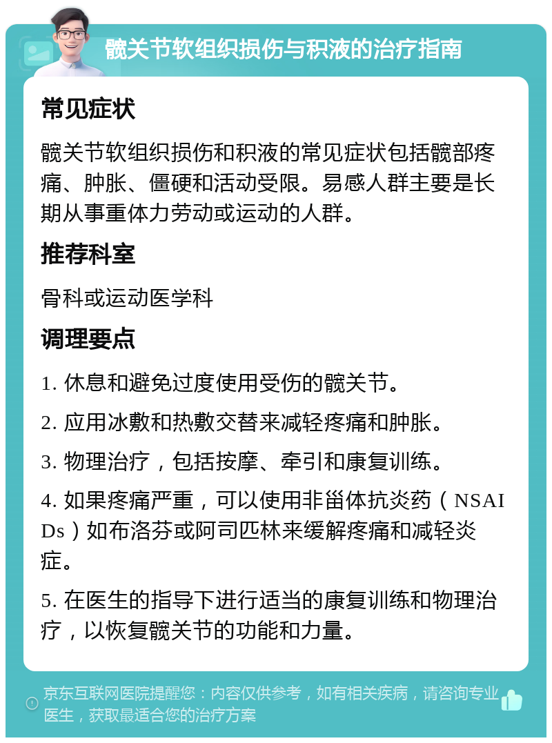 髋关节软组织损伤与积液的治疗指南 常见症状 髋关节软组织损伤和积液的常见症状包括髋部疼痛、肿胀、僵硬和活动受限。易感人群主要是长期从事重体力劳动或运动的人群。 推荐科室 骨科或运动医学科 调理要点 1. 休息和避免过度使用受伤的髋关节。 2. 应用冰敷和热敷交替来减轻疼痛和肿胀。 3. 物理治疗，包括按摩、牵引和康复训练。 4. 如果疼痛严重，可以使用非甾体抗炎药（NSAIDs）如布洛芬或阿司匹林来缓解疼痛和减轻炎症。 5. 在医生的指导下进行适当的康复训练和物理治疗，以恢复髋关节的功能和力量。