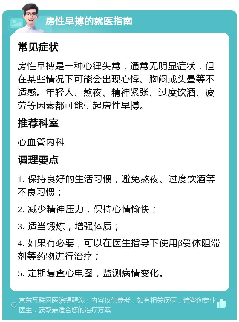 房性早搏的就医指南 常见症状 房性早搏是一种心律失常，通常无明显症状，但在某些情况下可能会出现心悸、胸闷或头晕等不适感。年轻人、熬夜、精神紧张、过度饮酒、疲劳等因素都可能引起房性早搏。 推荐科室 心血管内科 调理要点 1. 保持良好的生活习惯，避免熬夜、过度饮酒等不良习惯； 2. 减少精神压力，保持心情愉快； 3. 适当锻炼，增强体质； 4. 如果有必要，可以在医生指导下使用β受体阻滞剂等药物进行治疗； 5. 定期复查心电图，监测病情变化。