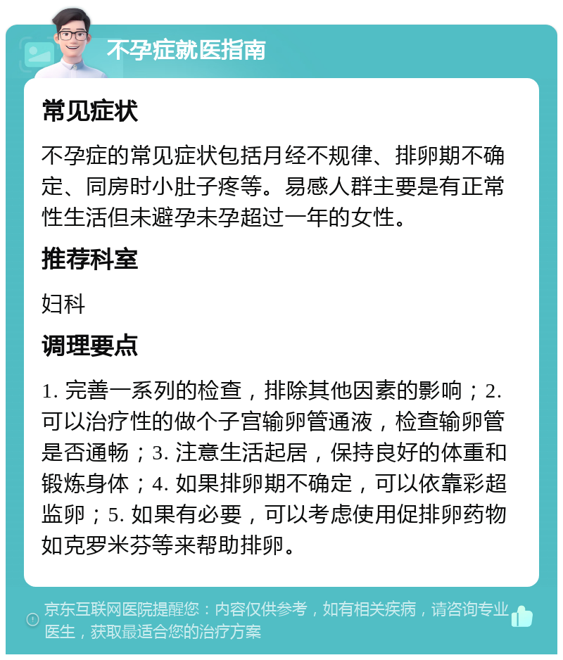 不孕症就医指南 常见症状 不孕症的常见症状包括月经不规律、排卵期不确定、同房时小肚子疼等。易感人群主要是有正常性生活但未避孕未孕超过一年的女性。 推荐科室 妇科 调理要点 1. 完善一系列的检查，排除其他因素的影响；2. 可以治疗性的做个子宫输卵管通液，检查输卵管是否通畅；3. 注意生活起居，保持良好的体重和锻炼身体；4. 如果排卵期不确定，可以依靠彩超监卵；5. 如果有必要，可以考虑使用促排卵药物如克罗米芬等来帮助排卵。