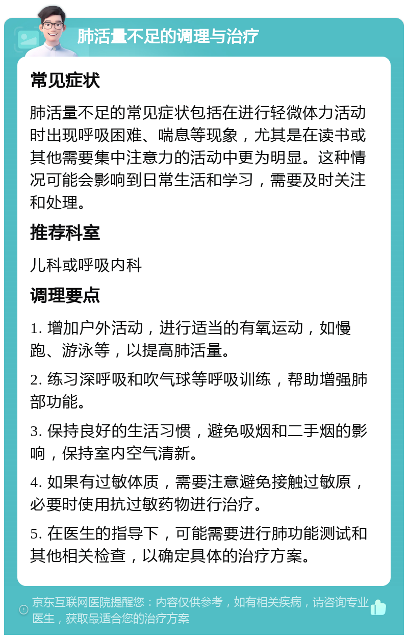 肺活量不足的调理与治疗 常见症状 肺活量不足的常见症状包括在进行轻微体力活动时出现呼吸困难、喘息等现象，尤其是在读书或其他需要集中注意力的活动中更为明显。这种情况可能会影响到日常生活和学习，需要及时关注和处理。 推荐科室 儿科或呼吸内科 调理要点 1. 增加户外活动，进行适当的有氧运动，如慢跑、游泳等，以提高肺活量。 2. 练习深呼吸和吹气球等呼吸训练，帮助增强肺部功能。 3. 保持良好的生活习惯，避免吸烟和二手烟的影响，保持室内空气清新。 4. 如果有过敏体质，需要注意避免接触过敏原，必要时使用抗过敏药物进行治疗。 5. 在医生的指导下，可能需要进行肺功能测试和其他相关检查，以确定具体的治疗方案。