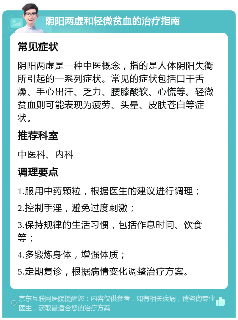 阴阳两虚和轻微贫血的治疗指南 常见症状 阴阳两虚是一种中医概念，指的是人体阴阳失衡所引起的一系列症状。常见的症状包括口干舌燥、手心出汗、乏力、腰膝酸软、心慌等。轻微贫血则可能表现为疲劳、头晕、皮肤苍白等症状。 推荐科室 中医科、内科 调理要点 1.服用中药颗粒，根据医生的建议进行调理； 2.控制手淫，避免过度刺激； 3.保持规律的生活习惯，包括作息时间、饮食等； 4.多锻炼身体，增强体质； 5.定期复诊，根据病情变化调整治疗方案。