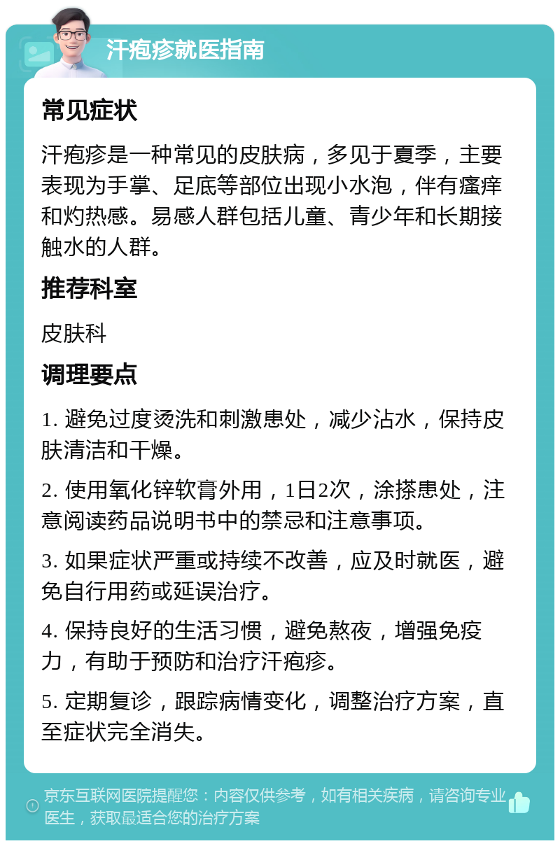 汗疱疹就医指南 常见症状 汗疱疹是一种常见的皮肤病，多见于夏季，主要表现为手掌、足底等部位出现小水泡，伴有瘙痒和灼热感。易感人群包括儿童、青少年和长期接触水的人群。 推荐科室 皮肤科 调理要点 1. 避免过度烫洗和刺激患处，减少沾水，保持皮肤清洁和干燥。 2. 使用氧化锌软膏外用，1日2次，涂搽患处，注意阅读药品说明书中的禁忌和注意事项。 3. 如果症状严重或持续不改善，应及时就医，避免自行用药或延误治疗。 4. 保持良好的生活习惯，避免熬夜，增强免疫力，有助于预防和治疗汗疱疹。 5. 定期复诊，跟踪病情变化，调整治疗方案，直至症状完全消失。