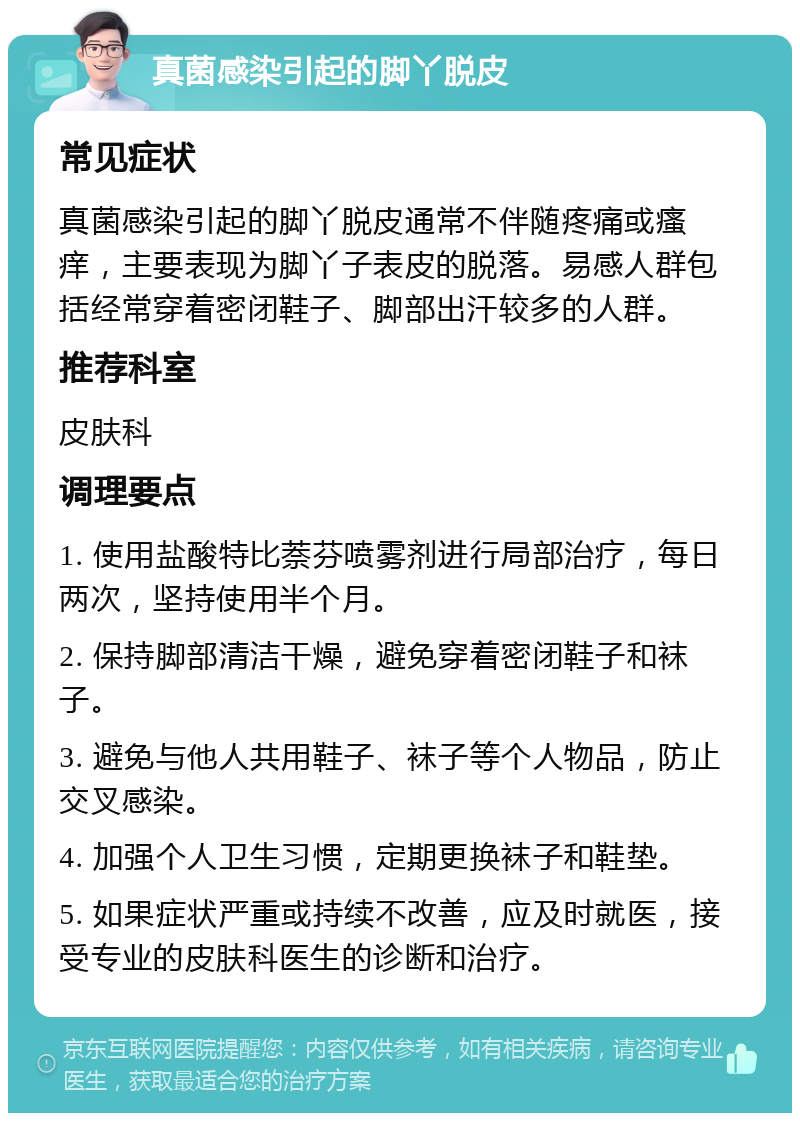 真菌感染引起的脚丫脱皮 常见症状 真菌感染引起的脚丫脱皮通常不伴随疼痛或瘙痒，主要表现为脚丫子表皮的脱落。易感人群包括经常穿着密闭鞋子、脚部出汗较多的人群。 推荐科室 皮肤科 调理要点 1. 使用盐酸特比萘芬喷雾剂进行局部治疗，每日两次，坚持使用半个月。 2. 保持脚部清洁干燥，避免穿着密闭鞋子和袜子。 3. 避免与他人共用鞋子、袜子等个人物品，防止交叉感染。 4. 加强个人卫生习惯，定期更换袜子和鞋垫。 5. 如果症状严重或持续不改善，应及时就医，接受专业的皮肤科医生的诊断和治疗。