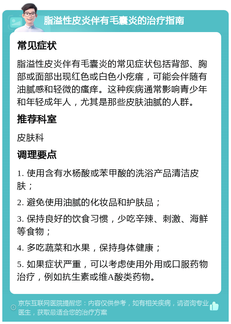 脂溢性皮炎伴有毛囊炎的治疗指南 常见症状 脂溢性皮炎伴有毛囊炎的常见症状包括背部、胸部或面部出现红色或白色小疙瘩，可能会伴随有油腻感和轻微的瘙痒。这种疾病通常影响青少年和年轻成年人，尤其是那些皮肤油腻的人群。 推荐科室 皮肤科 调理要点 1. 使用含有水杨酸或苯甲酸的洗浴产品清洁皮肤； 2. 避免使用油腻的化妆品和护肤品； 3. 保持良好的饮食习惯，少吃辛辣、刺激、海鲜等食物； 4. 多吃蔬菜和水果，保持身体健康； 5. 如果症状严重，可以考虑使用外用或口服药物治疗，例如抗生素或维A酸类药物。