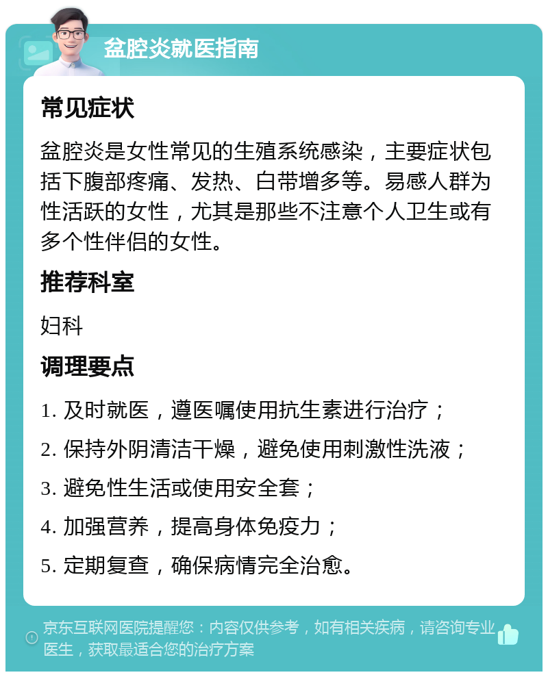 盆腔炎就医指南 常见症状 盆腔炎是女性常见的生殖系统感染，主要症状包括下腹部疼痛、发热、白带增多等。易感人群为性活跃的女性，尤其是那些不注意个人卫生或有多个性伴侣的女性。 推荐科室 妇科 调理要点 1. 及时就医，遵医嘱使用抗生素进行治疗； 2. 保持外阴清洁干燥，避免使用刺激性洗液； 3. 避免性生活或使用安全套； 4. 加强营养，提高身体免疫力； 5. 定期复查，确保病情完全治愈。