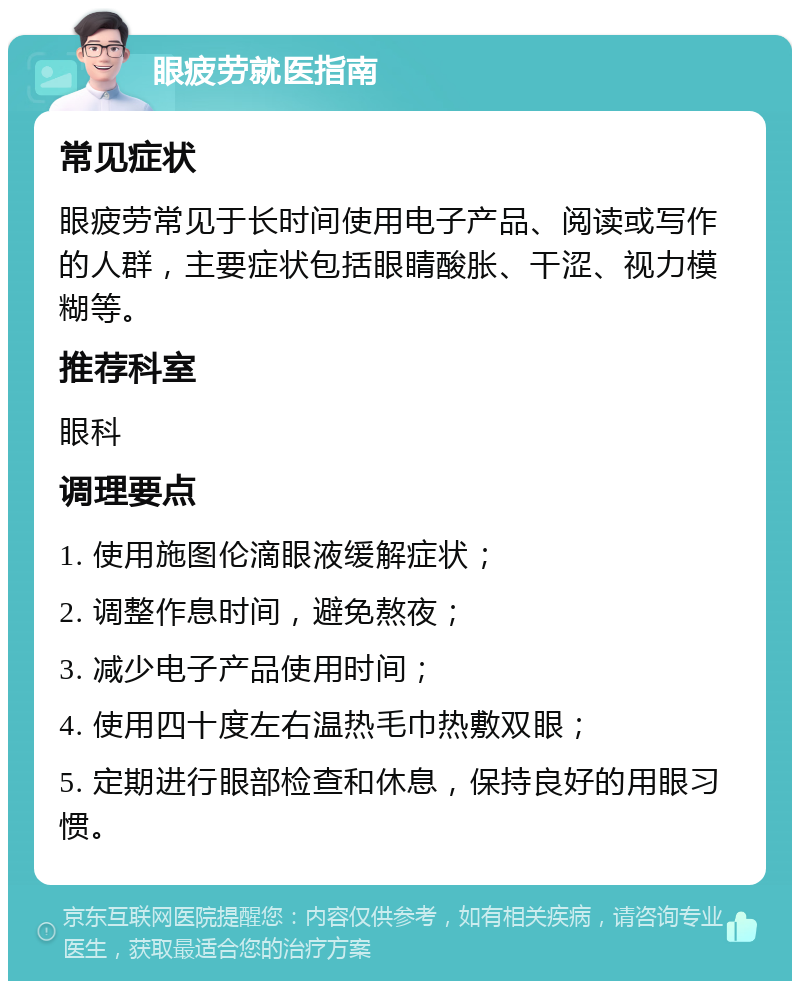 眼疲劳就医指南 常见症状 眼疲劳常见于长时间使用电子产品、阅读或写作的人群，主要症状包括眼睛酸胀、干涩、视力模糊等。 推荐科室 眼科 调理要点 1. 使用施图伦滴眼液缓解症状； 2. 调整作息时间，避免熬夜； 3. 减少电子产品使用时间； 4. 使用四十度左右温热毛巾热敷双眼； 5. 定期进行眼部检查和休息，保持良好的用眼习惯。