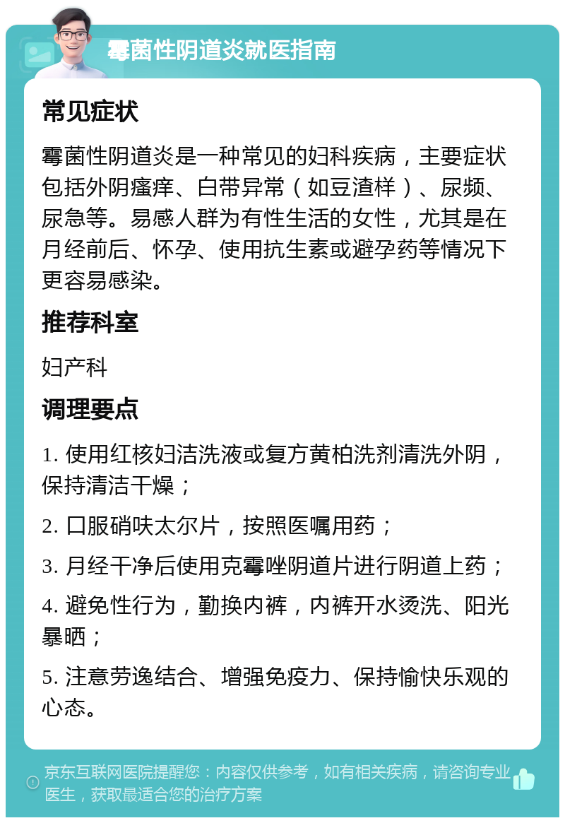 霉菌性阴道炎就医指南 常见症状 霉菌性阴道炎是一种常见的妇科疾病，主要症状包括外阴瘙痒、白带异常（如豆渣样）、尿频、尿急等。易感人群为有性生活的女性，尤其是在月经前后、怀孕、使用抗生素或避孕药等情况下更容易感染。 推荐科室 妇产科 调理要点 1. 使用红核妇洁洗液或复方黄柏洗剂清洗外阴，保持清洁干燥； 2. 口服硝呋太尔片，按照医嘱用药； 3. 月经干净后使用克霉唑阴道片进行阴道上药； 4. 避免性行为，勤换内裤，内裤开水烫洗、阳光暴晒； 5. 注意劳逸结合、增强免疫力、保持愉快乐观的心态。