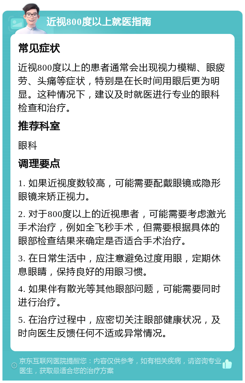 近视800度以上就医指南 常见症状 近视800度以上的患者通常会出现视力模糊、眼疲劳、头痛等症状，特别是在长时间用眼后更为明显。这种情况下，建议及时就医进行专业的眼科检查和治疗。 推荐科室 眼科 调理要点 1. 如果近视度数较高，可能需要配戴眼镜或隐形眼镜来矫正视力。 2. 对于800度以上的近视患者，可能需要考虑激光手术治疗，例如全飞秒手术，但需要根据具体的眼部检查结果来确定是否适合手术治疗。 3. 在日常生活中，应注意避免过度用眼，定期休息眼睛，保持良好的用眼习惯。 4. 如果伴有散光等其他眼部问题，可能需要同时进行治疗。 5. 在治疗过程中，应密切关注眼部健康状况，及时向医生反馈任何不适或异常情况。