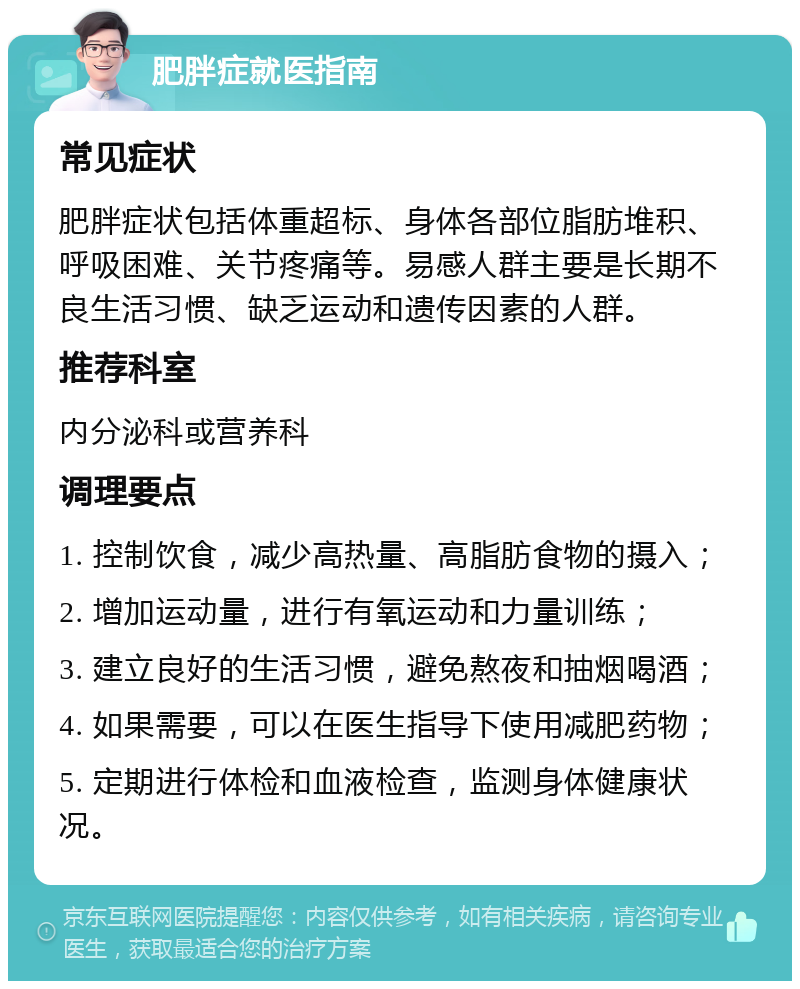 肥胖症就医指南 常见症状 肥胖症状包括体重超标、身体各部位脂肪堆积、呼吸困难、关节疼痛等。易感人群主要是长期不良生活习惯、缺乏运动和遗传因素的人群。 推荐科室 内分泌科或营养科 调理要点 1. 控制饮食，减少高热量、高脂肪食物的摄入； 2. 增加运动量，进行有氧运动和力量训练； 3. 建立良好的生活习惯，避免熬夜和抽烟喝酒； 4. 如果需要，可以在医生指导下使用减肥药物； 5. 定期进行体检和血液检查，监测身体健康状况。