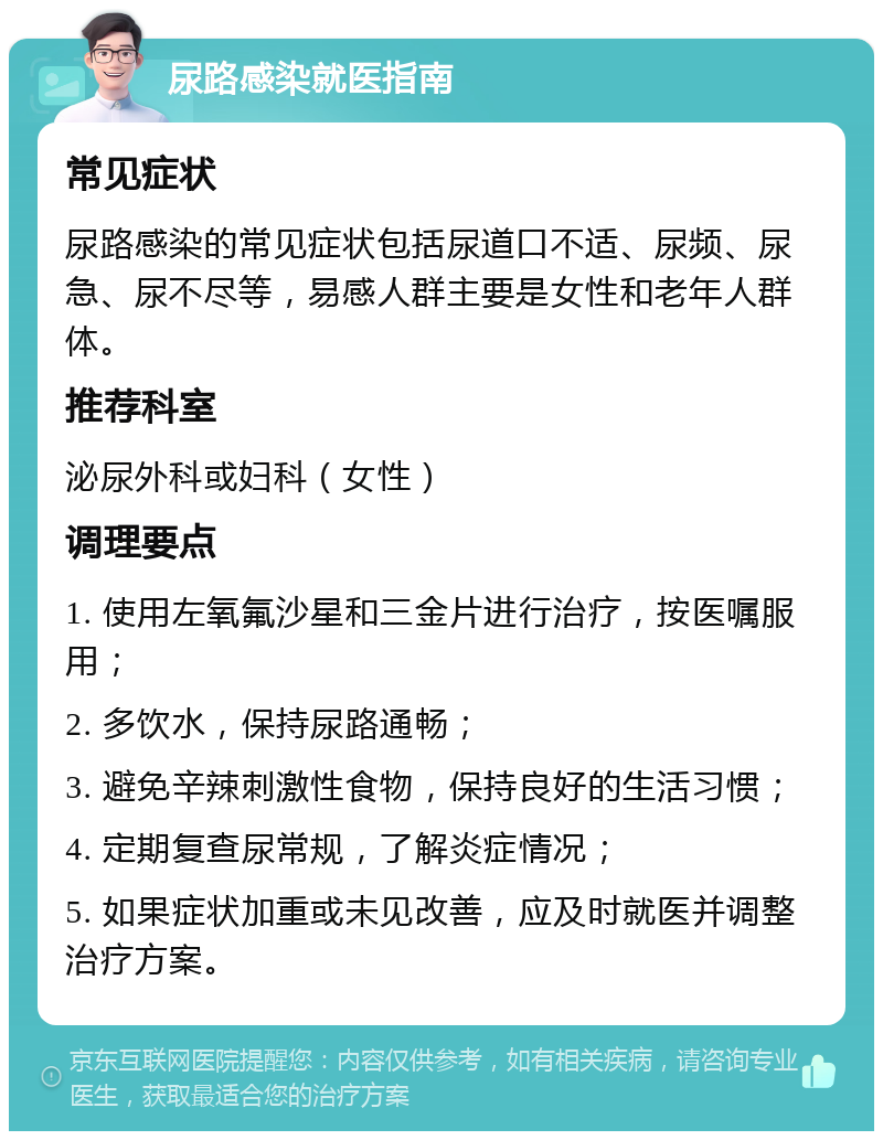 尿路感染就医指南 常见症状 尿路感染的常见症状包括尿道口不适、尿频、尿急、尿不尽等，易感人群主要是女性和老年人群体。 推荐科室 泌尿外科或妇科（女性） 调理要点 1. 使用左氧氟沙星和三金片进行治疗，按医嘱服用； 2. 多饮水，保持尿路通畅； 3. 避免辛辣刺激性食物，保持良好的生活习惯； 4. 定期复查尿常规，了解炎症情况； 5. 如果症状加重或未见改善，应及时就医并调整治疗方案。