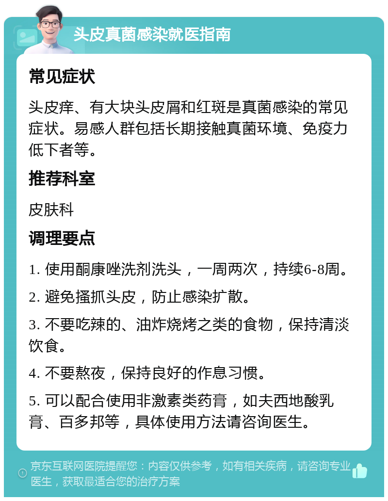 头皮真菌感染就医指南 常见症状 头皮痒、有大块头皮屑和红斑是真菌感染的常见症状。易感人群包括长期接触真菌环境、免疫力低下者等。 推荐科室 皮肤科 调理要点 1. 使用酮康唑洗剂洗头，一周两次，持续6-8周。 2. 避免搔抓头皮，防止感染扩散。 3. 不要吃辣的、油炸烧烤之类的食物，保持清淡饮食。 4. 不要熬夜，保持良好的作息习惯。 5. 可以配合使用非激素类药膏，如夫西地酸乳膏、百多邦等，具体使用方法请咨询医生。