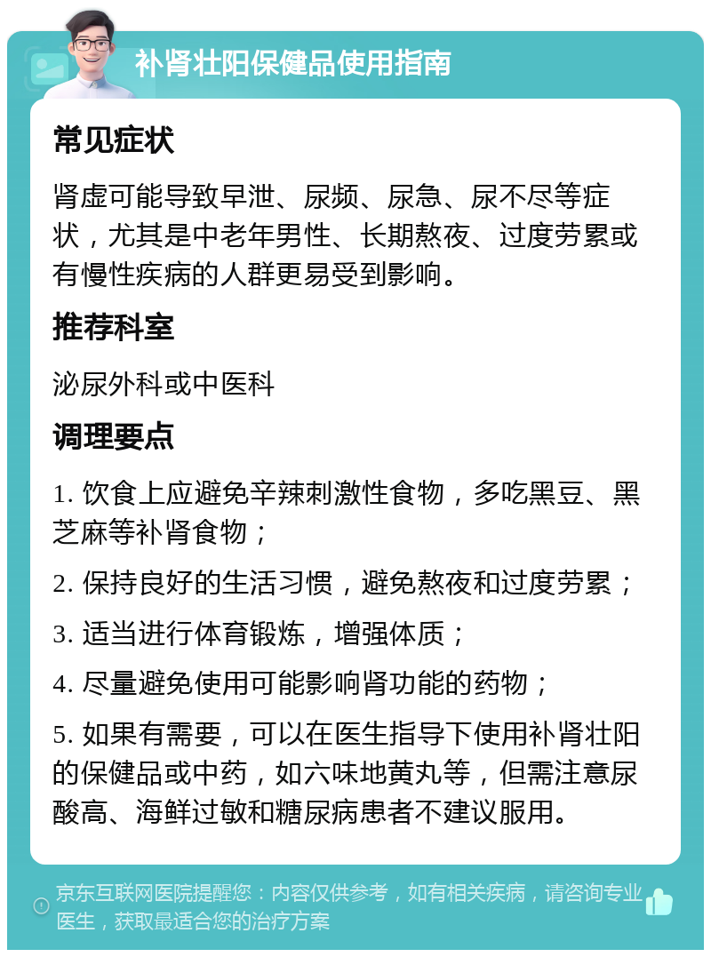 补肾壮阳保健品使用指南 常见症状 肾虚可能导致早泄、尿频、尿急、尿不尽等症状，尤其是中老年男性、长期熬夜、过度劳累或有慢性疾病的人群更易受到影响。 推荐科室 泌尿外科或中医科 调理要点 1. 饮食上应避免辛辣刺激性食物，多吃黑豆、黑芝麻等补肾食物； 2. 保持良好的生活习惯，避免熬夜和过度劳累； 3. 适当进行体育锻炼，增强体质； 4. 尽量避免使用可能影响肾功能的药物； 5. 如果有需要，可以在医生指导下使用补肾壮阳的保健品或中药，如六味地黄丸等，但需注意尿酸高、海鲜过敏和糖尿病患者不建议服用。