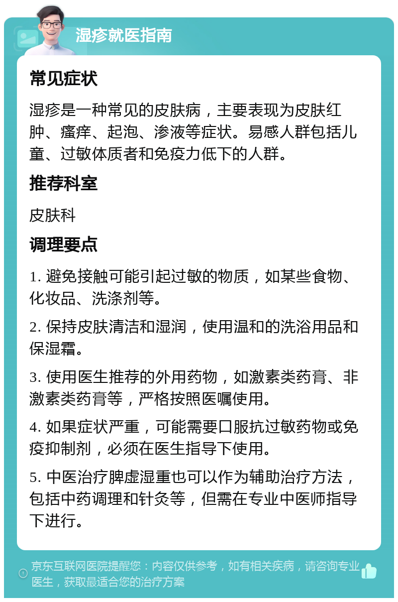 湿疹就医指南 常见症状 湿疹是一种常见的皮肤病，主要表现为皮肤红肿、瘙痒、起泡、渗液等症状。易感人群包括儿童、过敏体质者和免疫力低下的人群。 推荐科室 皮肤科 调理要点 1. 避免接触可能引起过敏的物质，如某些食物、化妆品、洗涤剂等。 2. 保持皮肤清洁和湿润，使用温和的洗浴用品和保湿霜。 3. 使用医生推荐的外用药物，如激素类药膏、非激素类药膏等，严格按照医嘱使用。 4. 如果症状严重，可能需要口服抗过敏药物或免疫抑制剂，必须在医生指导下使用。 5. 中医治疗脾虚湿重也可以作为辅助治疗方法，包括中药调理和针灸等，但需在专业中医师指导下进行。