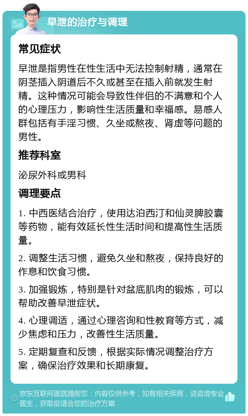 早泄的治疗与调理 常见症状 早泄是指男性在性生活中无法控制射精，通常在阴茎插入阴道后不久或甚至在插入前就发生射精。这种情况可能会导致性伴侣的不满意和个人的心理压力，影响性生活质量和幸福感。易感人群包括有手淫习惯、久坐或熬夜、肾虚等问题的男性。 推荐科室 泌尿外科或男科 调理要点 1. 中西医结合治疗，使用达泊西汀和仙灵脾胶囊等药物，能有效延长性生活时间和提高性生活质量。 2. 调整生活习惯，避免久坐和熬夜，保持良好的作息和饮食习惯。 3. 加强锻炼，特别是针对盆底肌肉的锻炼，可以帮助改善早泄症状。 4. 心理调适，通过心理咨询和性教育等方式，减少焦虑和压力，改善性生活质量。 5. 定期复查和反馈，根据实际情况调整治疗方案，确保治疗效果和长期康复。