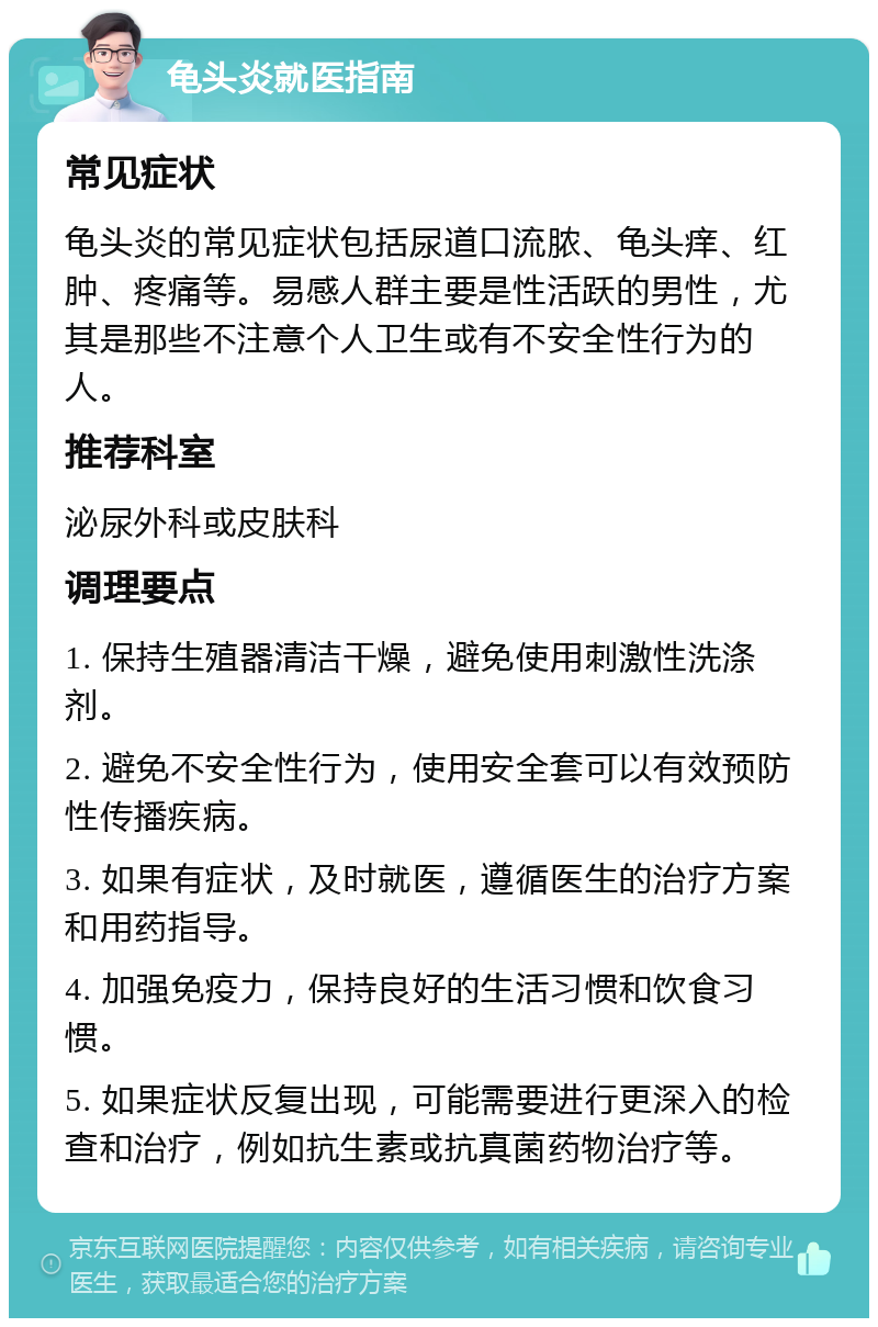 龟头炎就医指南 常见症状 龟头炎的常见症状包括尿道口流脓、龟头痒、红肿、疼痛等。易感人群主要是性活跃的男性，尤其是那些不注意个人卫生或有不安全性行为的人。 推荐科室 泌尿外科或皮肤科 调理要点 1. 保持生殖器清洁干燥，避免使用刺激性洗涤剂。 2. 避免不安全性行为，使用安全套可以有效预防性传播疾病。 3. 如果有症状，及时就医，遵循医生的治疗方案和用药指导。 4. 加强免疫力，保持良好的生活习惯和饮食习惯。 5. 如果症状反复出现，可能需要进行更深入的检查和治疗，例如抗生素或抗真菌药物治疗等。