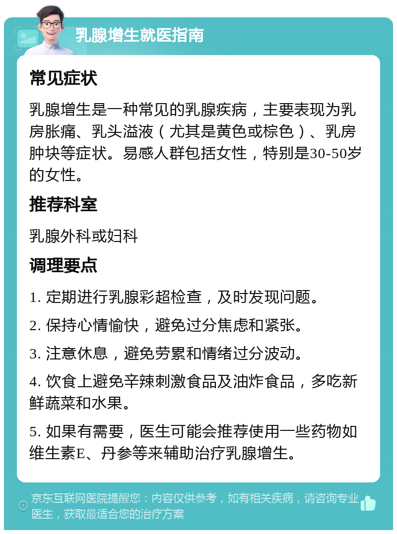 乳腺增生就医指南 常见症状 乳腺增生是一种常见的乳腺疾病，主要表现为乳房胀痛、乳头溢液（尤其是黄色或棕色）、乳房肿块等症状。易感人群包括女性，特别是30-50岁的女性。 推荐科室 乳腺外科或妇科 调理要点 1. 定期进行乳腺彩超检查，及时发现问题。 2. 保持心情愉快，避免过分焦虑和紧张。 3. 注意休息，避免劳累和情绪过分波动。 4. 饮食上避免辛辣刺激食品及油炸食品，多吃新鲜蔬菜和水果。 5. 如果有需要，医生可能会推荐使用一些药物如维生素E、丹参等来辅助治疗乳腺增生。